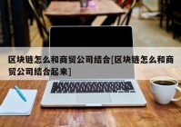 区块链怎么和商贸公司结合[区块链怎么和商贸公司结合起来]