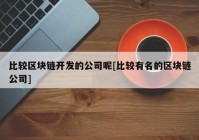 比较区块链开发的公司呢[比较有名的区块链公司]